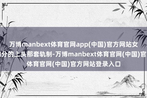 万博manbext体育官网app(中国)官方网站女东说念主是何如分的上头那套轨制-万博manbext体育官网(中国)官方网站登录入口