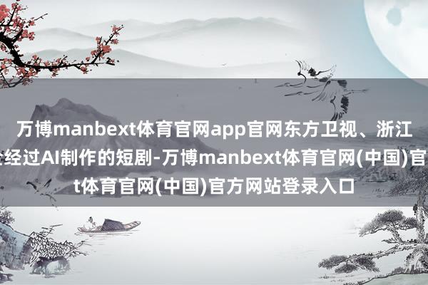 万博manbext体育官网app官网东方卫视、浙江卫视齐播出了全经过AI制作的短剧-万博manbext体育官网(中国)官方网站登录入口