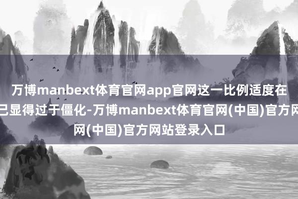 万博manbext体育官网app官网这一比例适度在现时环境下已显得过于僵化-万博manbext体育官网(中国)官方网站登录入口