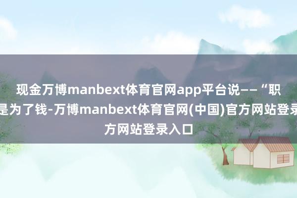 现金万博manbext体育官网app平台说——“职业不是为了钱-万博manbext体育官网(中国)官方网站登录入口