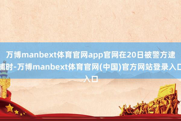 万博manbext体育官网app官网在20日被警方逮捕时-万博manbext体育官网(中国)官方网站登录入口