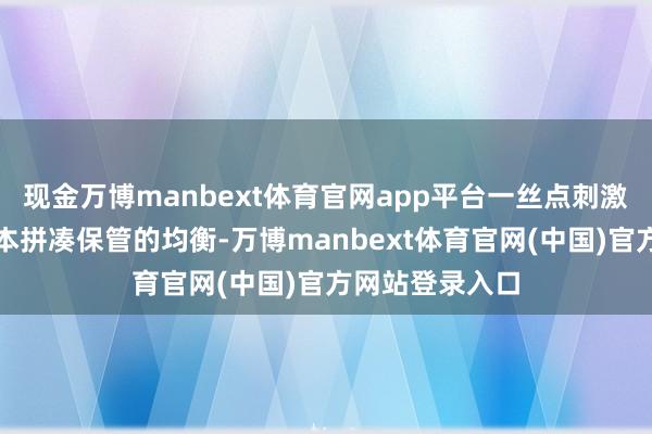 现金万博manbext体育官网app平台一丝点刺激皆可能破裂蓝本拼凑保管的均衡-万博manbext体育官网(中国)官方网站登录入口